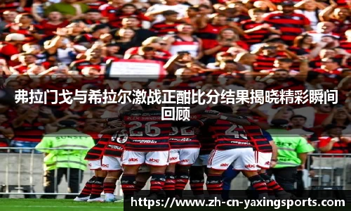 弗拉门戈与希拉尔激战正酣比分结果揭晓精彩瞬间回顾